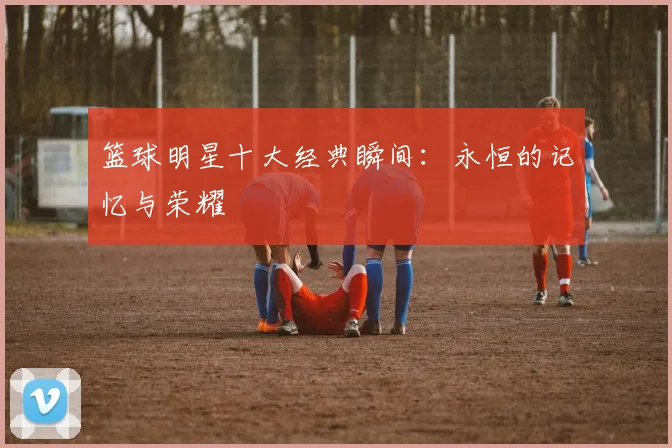 篮球明星十大经典瞬间:永恒的记忆与荣耀