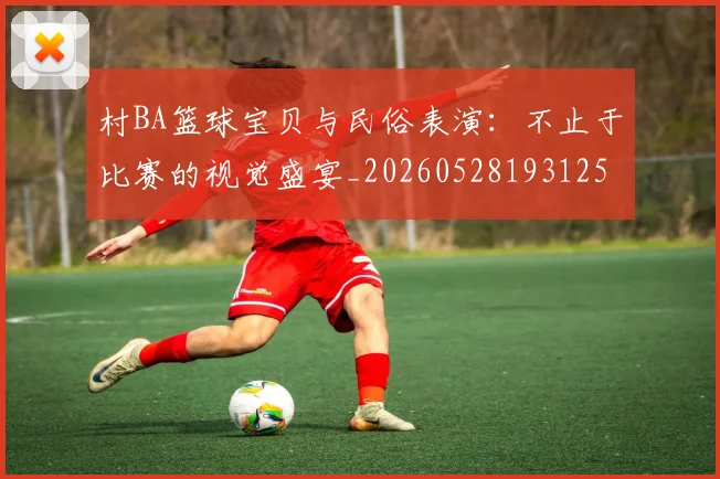 村BA篮球宝贝与民俗表演:不止于比赛的视觉盛宴_20260528193125