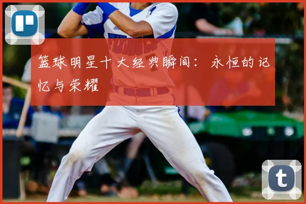 篮球明星十大经典瞬间：永恒的记忆与荣耀
